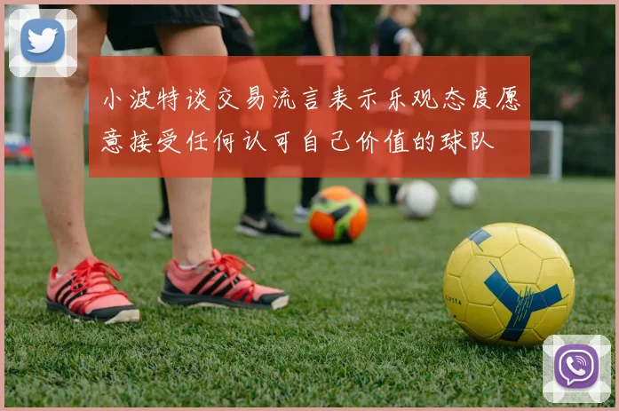 小波特谈交易流言表示乐观态度愿意接受任何认可自己价值的球队