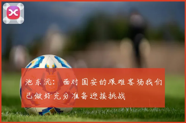 池东沅：面对国安的艰难客场我们已做好充分准备迎接挑战