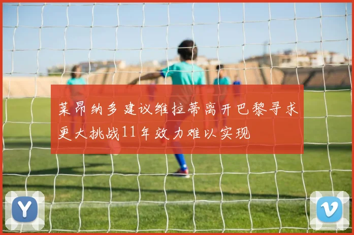 莱昂纳多建议维拉蒂离开巴黎寻求更大挑战11年效力难以实现