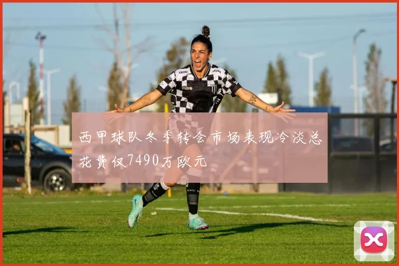西甲球队冬季转会市场表现冷淡总花费仅7490万欧元