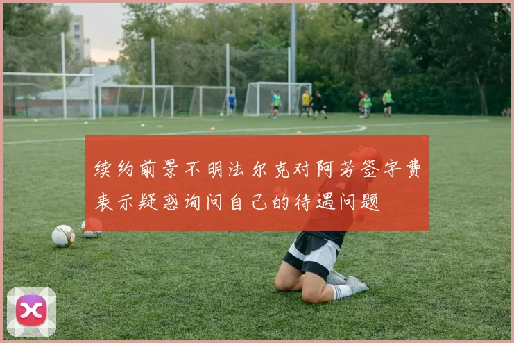 续约前景不明法尔克对阿芳签字费表示疑惑询问自己的待遇问题