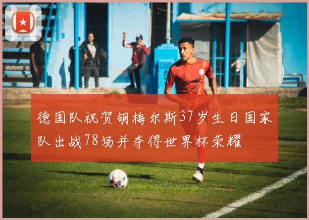 德国队祝贺胡梅尔斯37岁生日国家队出战78场并夺得世界杯荣耀