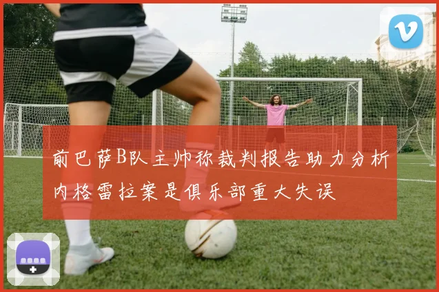 前巴萨B队主帅称裁判报告助力分析内格雷拉案是俱乐部重大失误