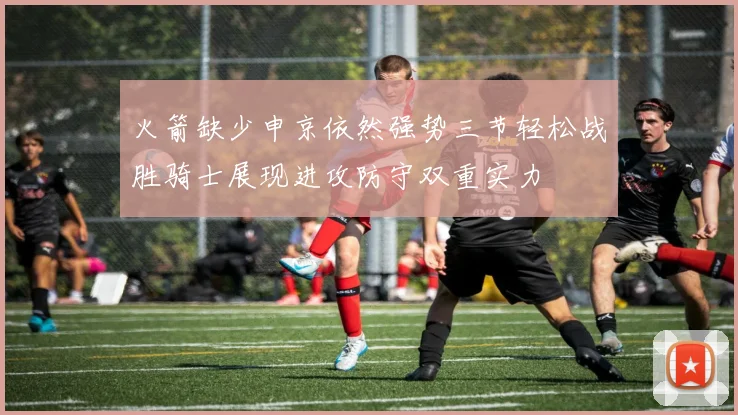 火箭缺少申京依然强势三节轻松战胜骑士展现进攻防守双重实力