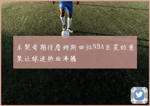 东契奇期待詹姆斯回归NBA巨星的重聚让球迷热血沸腾