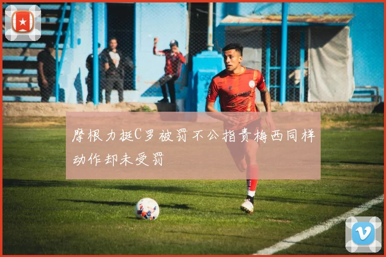 摩根力挺C罗被罚不公指责梅西同样动作却未受罚