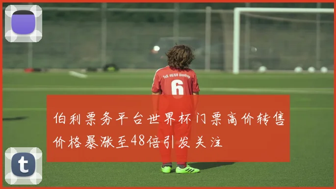伯利票务平台世界杯门票高价转售价格暴涨至48倍引发关注
