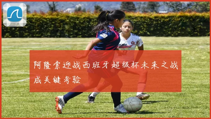 阿隆索迎战西班牙超级杯未来之战成关键考验