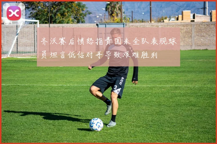 齐沃赛后愤怒指责国米全队表现球员坦言低估对手导致艰难胜利
