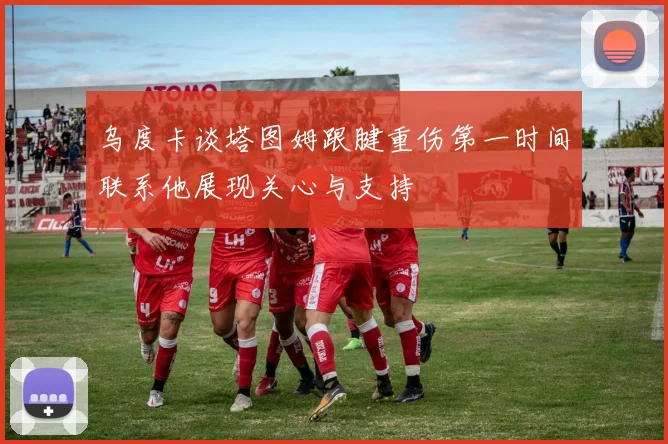 乌度卡谈塔图姆跟腱重伤第一时间联系他展现关心与支持