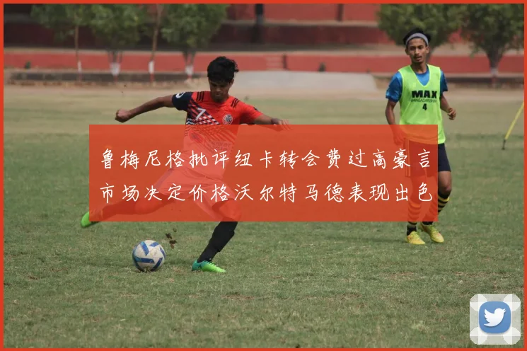 鲁梅尼格批评纽卡转会费过高豪言市场决定价格沃尔特马德表现出色
