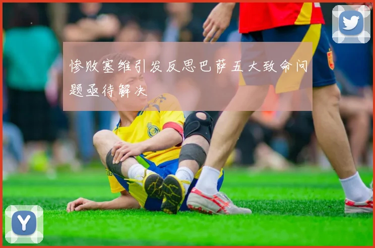 惨败塞维引发反思巴萨五大致命问题亟待解决