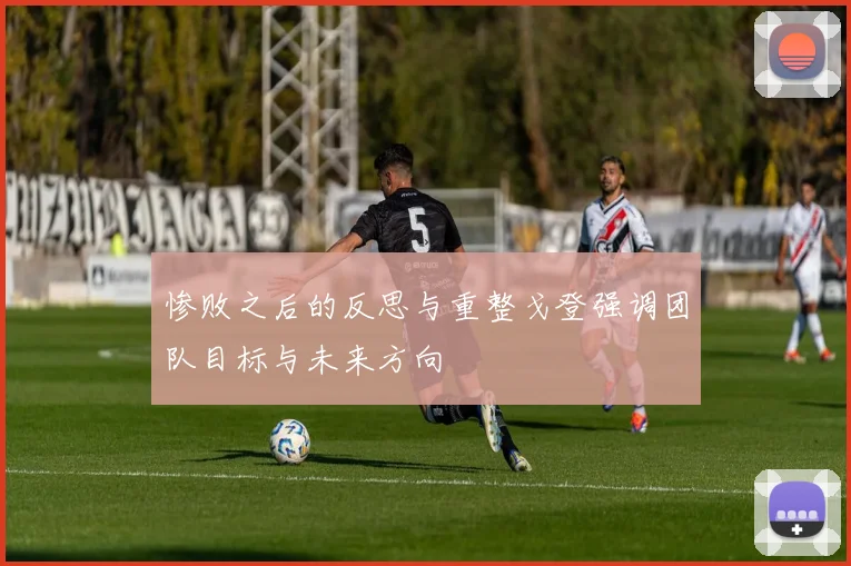 惨败之后的反思与重整戈登强调团队目标与未来方向