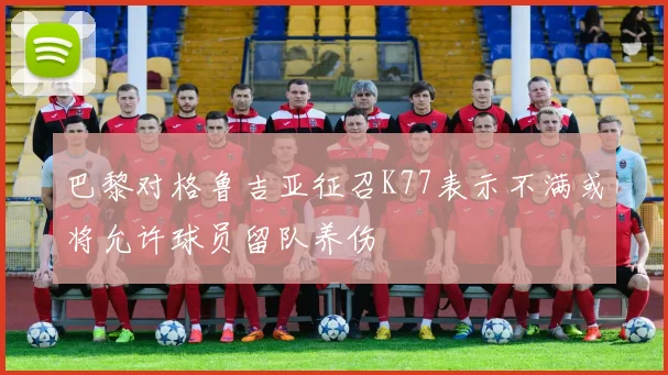巴黎对格鲁吉亚征召K77表示不满或将允许球员留队养伤