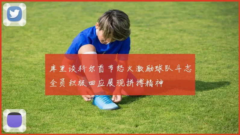 库里谈科尔首节怒火激励球队斗志全员积极回应展现拼搏精神
