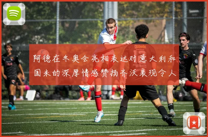 阿德在冬奥会亮相表达对意大利和国米的深厚情感赞扬齐沃表现令人惊喜