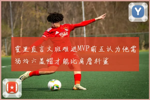 霍里直言文班难进MVP前五认为他需场均六盖帽才能比肩詹科鲨