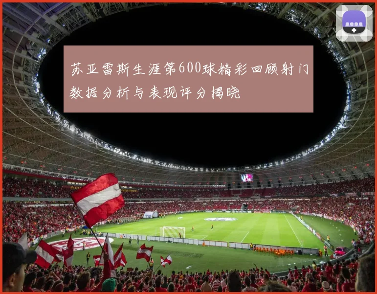 苏亚雷斯生涯第600球精彩回顾射门数据分析与表现评分揭晓
