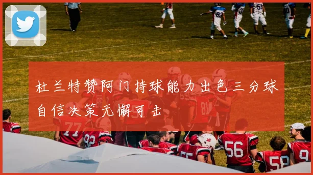 杜兰特赞阿门持球能力出色三分球自信决策无懈可击