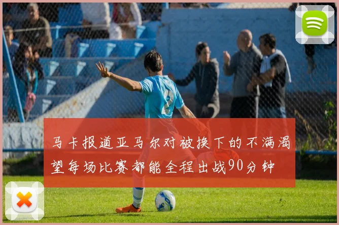 马卡报道亚马尔对被换下的不满渴望每场比赛都能全程出战90分钟