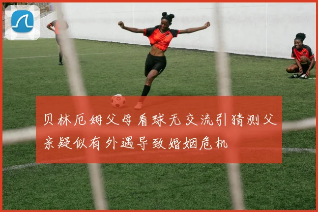 贝林厄姆父母看球无交流引猜测父亲疑似有外遇导致婚姻危机