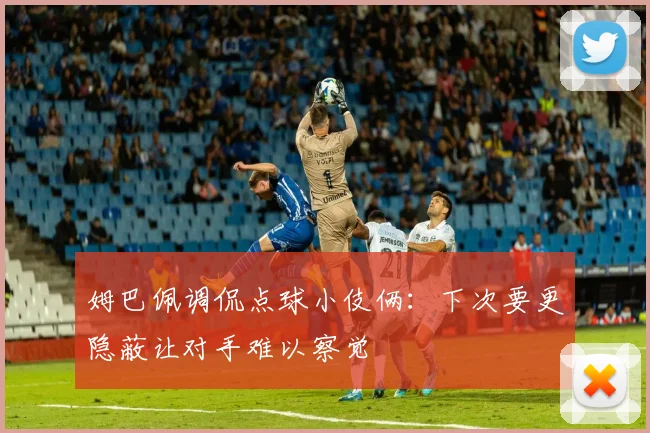 姆巴佩调侃点球小伎俩：下次要更隐蔽让对手难以察觉