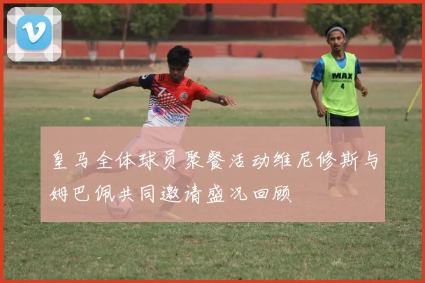 皇马全体球员聚餐活动维尼修斯与姆巴佩共同邀请盛况回顾