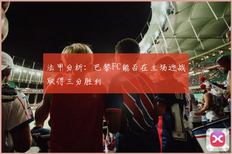 法甲分析：巴黎FC能否在主场迎战取得三分胜利