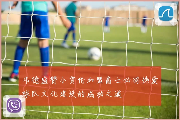 韦德盛赞小贾伦加盟爵士必将热爱球队文化建设的成功之道