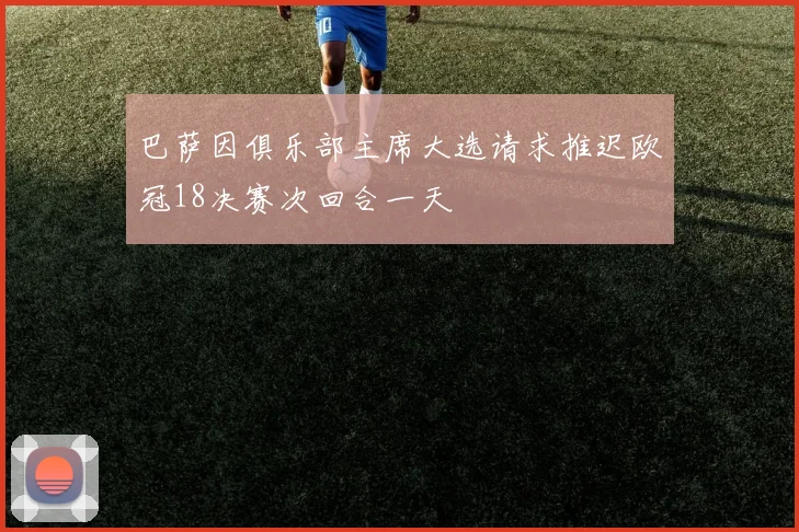 巴萨因俱乐部主席大选请求推迟欧冠18决赛次回合一天