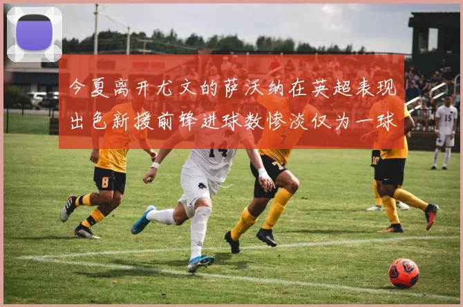 今夏离开尤文的萨沃纳在英超表现出色新援前锋进球数惨淡仅为一球