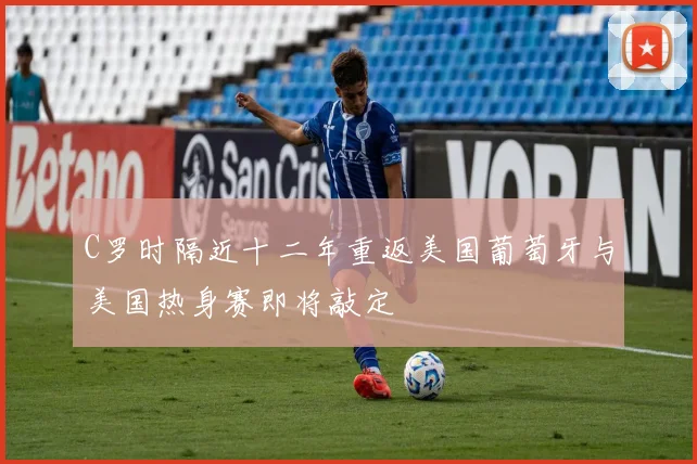 C罗时隔近十二年重返美国葡萄牙与美国热身赛即将敲定