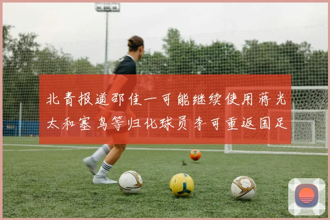 北青报道邵佳一可能继续使用蒋光太和塞鸟等归化球员李可重返国足需进一步沟通