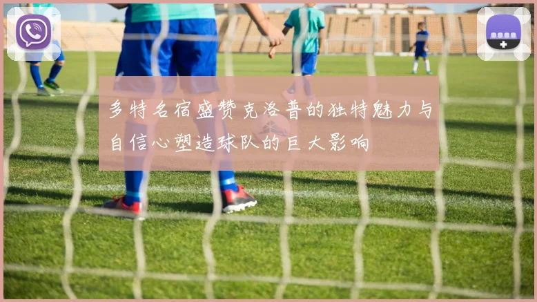 多特名宿盛赞克洛普的独特魅力与自信心塑造球队的巨大影响