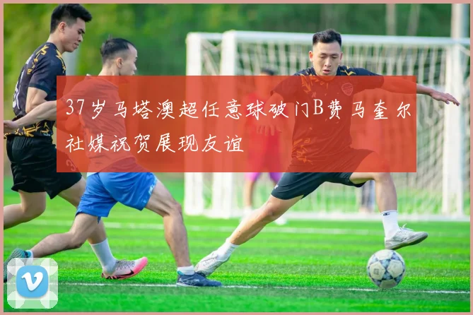 37岁马塔澳超任意球破门B费马奎尔社媒祝贺展现友谊