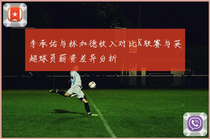 李承佑与林加德收入对比K联赛与英超球员薪资差异分析